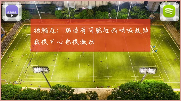 杨瀚森：场边有同胞给我呐喊鼓劲我很开心也很激动